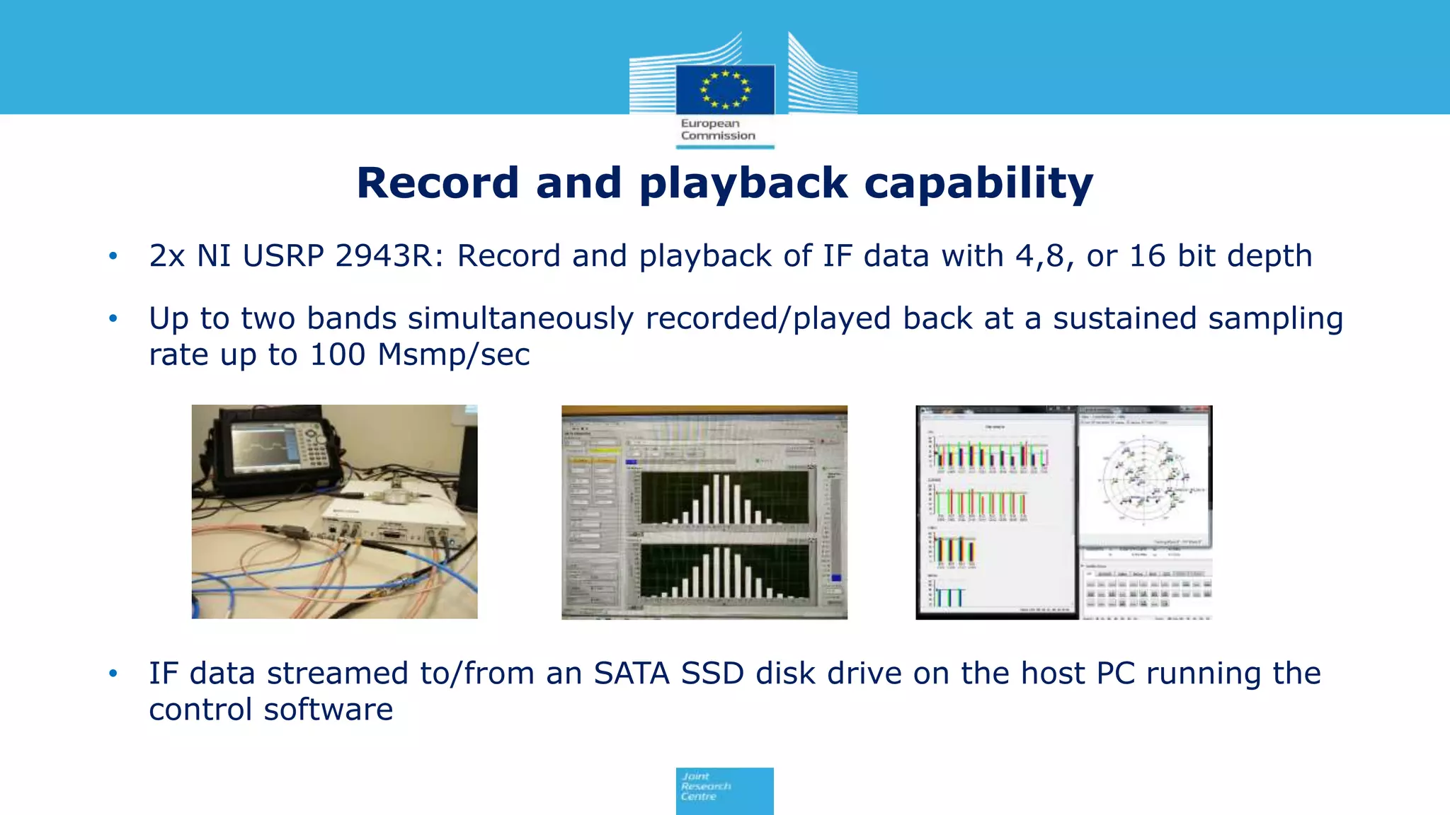 • 2x NI USRP 2943R: Record and playback of IF data with 4,8, or 16 bit depth
• Up to two bands simultaneously recorded/played back at a sustained sampling
rate up to 100 Msmp/sec
• IF data streamed to/from an SATA SSD disk drive on the host PC running the
control software
Record and playback capability
 