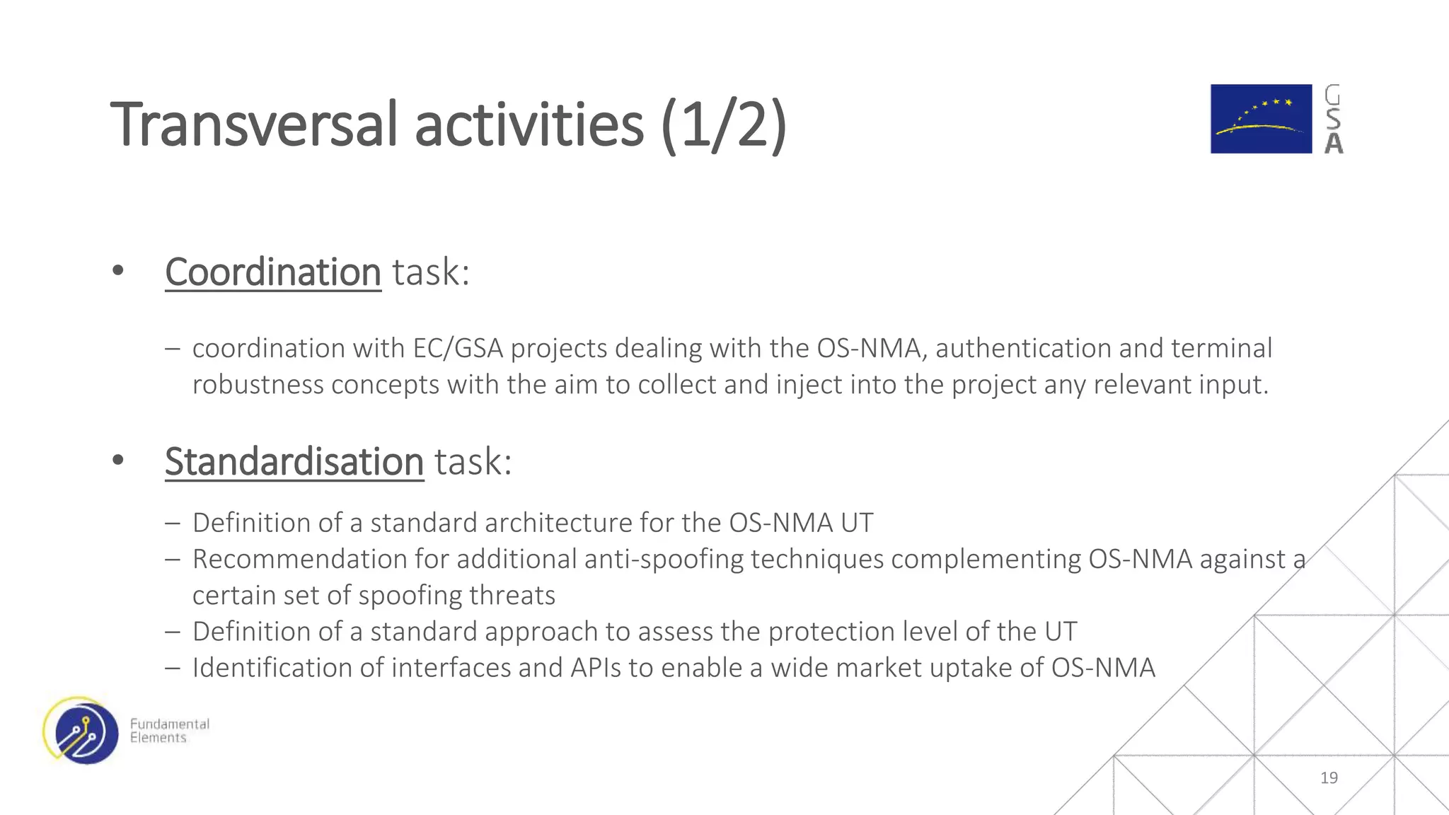 • Coordination task:
‒ coordination with EC/GSA projects dealing with the OS-NMA, authentication and terminal
robustness concepts with the aim to collect and inject into the project any relevant input.
• Standardisation task:
‒ Definition of a standard architecture for the OS-NMA UT
‒ Recommendation for additional anti-spoofing techniques complementing OS-NMA against a
certain set of spoofing threats
‒ Definition of a standard approach to assess the protection level of the UT
‒ Identification of interfaces and APIs to enable a wide market uptake of OS-NMA
Transversal activities (1/2)
19
 