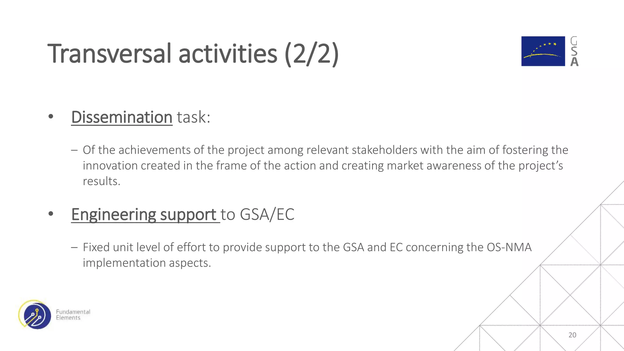 • Dissemination task:
‒ Of the achievements of the project among relevant stakeholders with the aim of fostering the
innovation created in the frame of the action and creating market awareness of the project’s
results.
• Engineering support to GSA/EC
‒ Fixed unit level of effort to provide support to the GSA and EC concerning the OS-NMA
implementation aspects.
Transversal activities (2/2)
20
 
