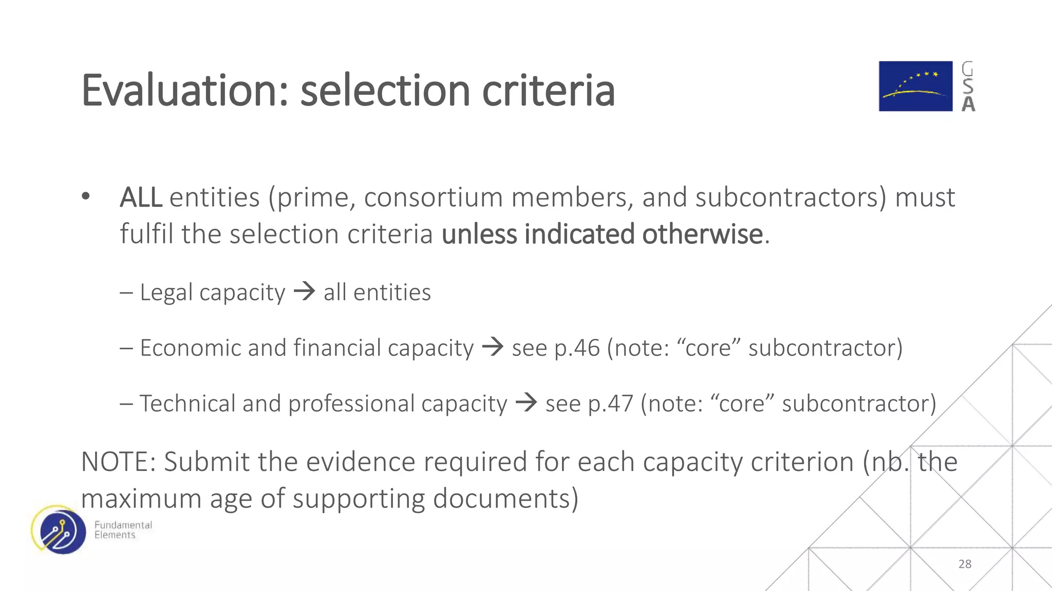 • ALL entities (prime, consortium members, and subcontractors) must
fulfil the selection criteria unless indicated otherwise.
‒ Legal capacity  all entities
‒ Economic and financial capacity  see p.46 (note: “core” subcontractor)
‒ Technical and professional capacity  see p.47 (note: “core” subcontractor)
NOTE: Submit the evidence required for each capacity criterion (nb. the
maximum age of supporting documents)
Evaluation: selection criteria
28
 