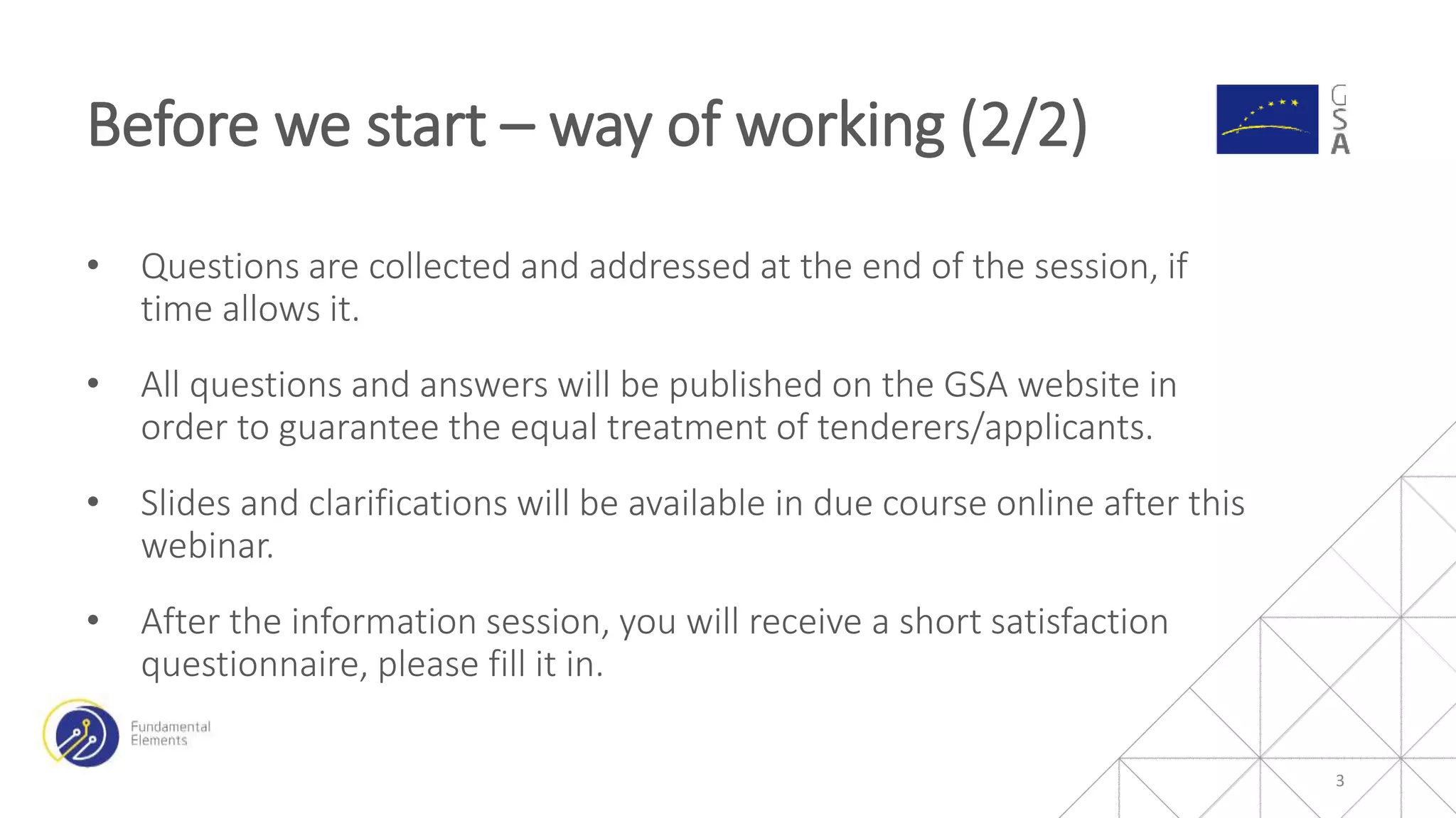 3
• Questions are collected and addressed at the end of the session, if
time allows it.
• All questions and answers will be published on the GSA website in
order to guarantee the equal treatment of tenderers/applicants.
• Slides and clarifications will be available in due course online after this
webinar.
• After the information session, you will receive a short satisfaction
questionnaire, please fill it in.
Before we start – way of working (2/2)
 