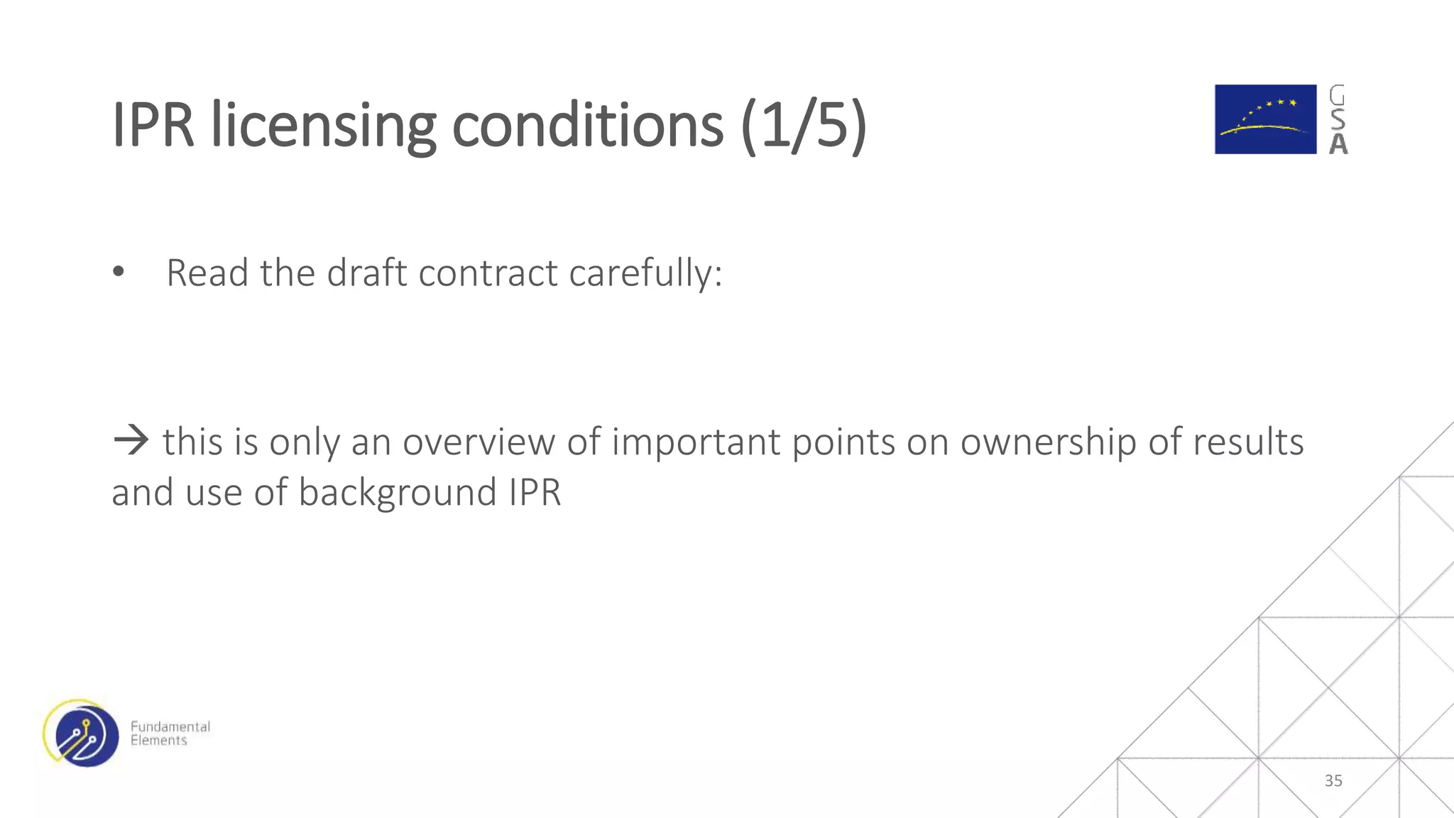 • Read the draft contract carefully:
 this is only an overview of important points on ownership of results
and use of background IPR
IPR licensing conditions (1/5)
35
 