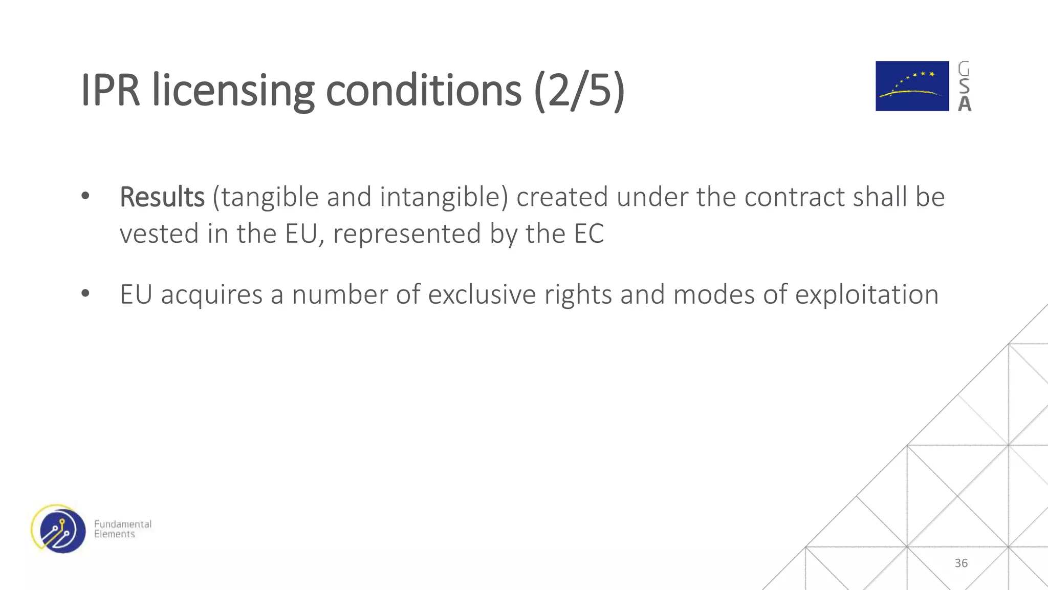 • Results (tangible and intangible) created under the contract shall be
vested in the EU, represented by the EC
• EU acquires a number of exclusive rights and modes of exploitation
IPR licensing conditions (2/5)
36
 