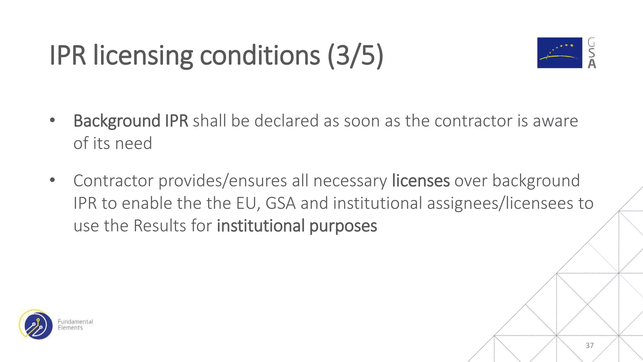 • Background IPR shall be declared as soon as the contractor is aware
of its need
• Contractor provides/ensures all necessary licenses over background
IPR to enable the the EU, GSA and institutional assignees/licensees to
use the Results for institutional purposes
IPR licensing conditions (3/5)
37
 