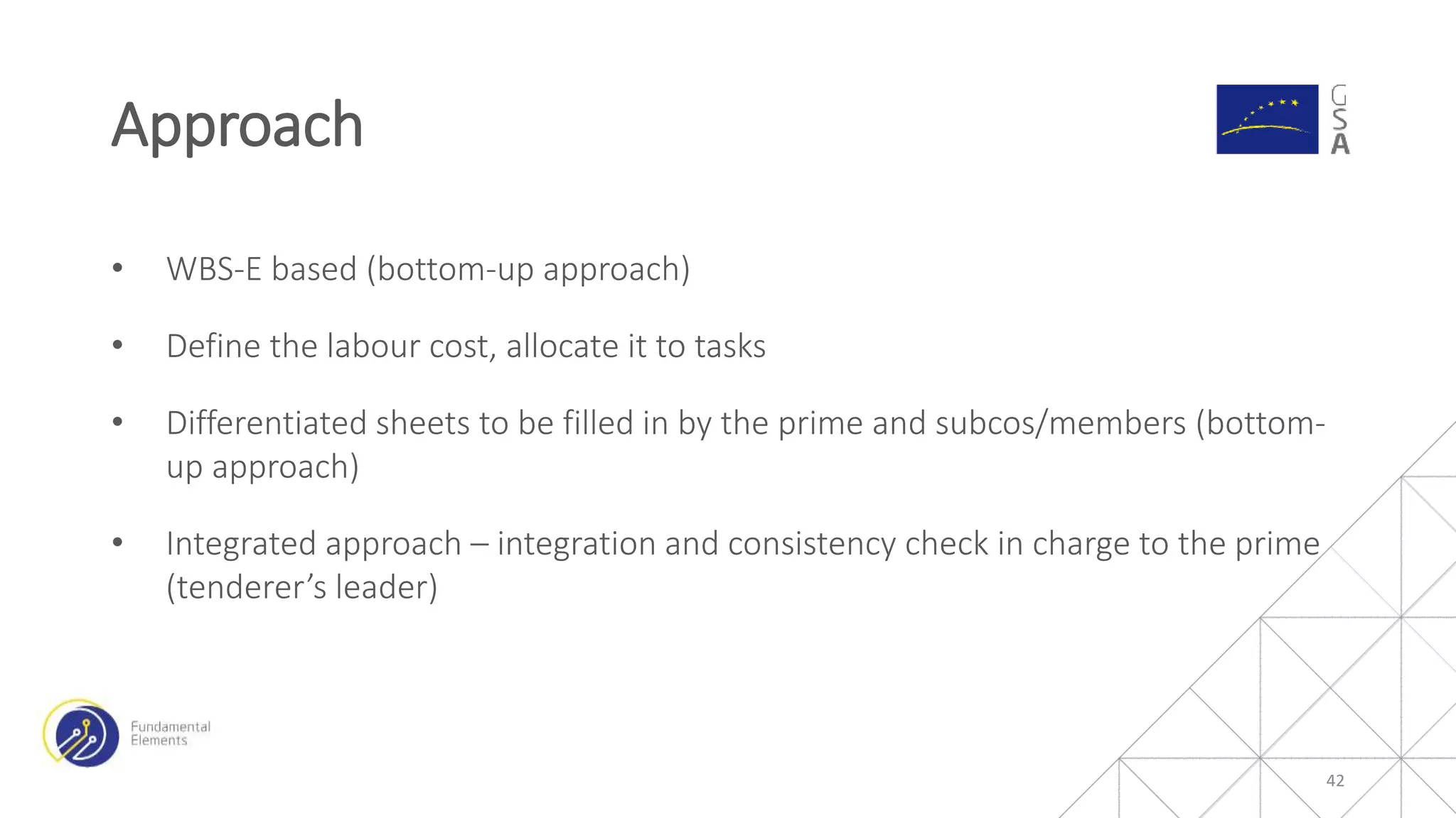 • WBS-E based (bottom-up approach)
• Define the labour cost, allocate it to tasks
• Differentiated sheets to be filled in by the prime and subcos/members (bottom-
up approach)
• Integrated approach – integration and consistency check in charge to the prime
(tenderer’s leader)
Approach
42
 
