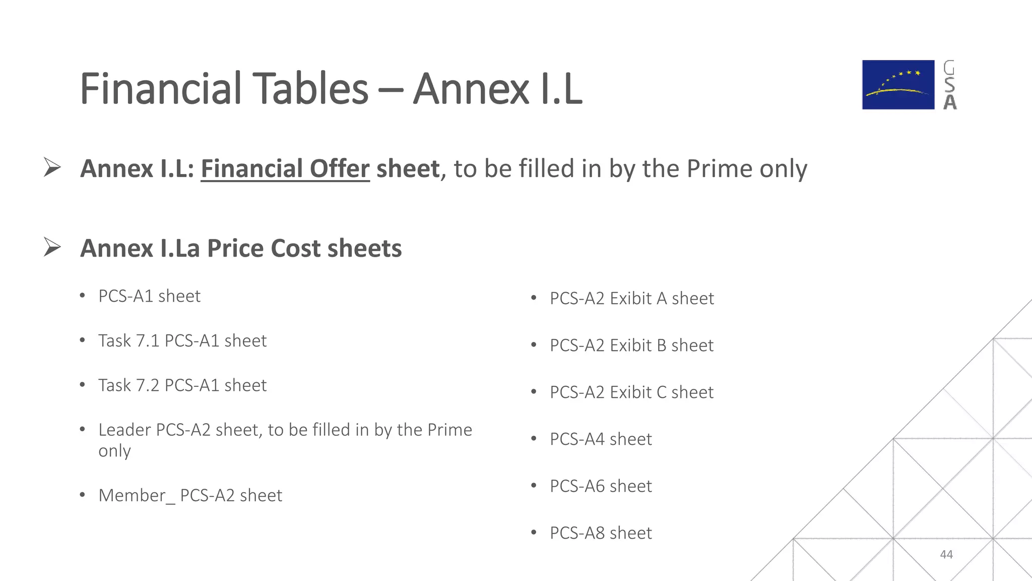  Annex I.L: Financial Offer sheet, to be filled in by the Prime only
• PCS-A1 sheet
• Task 7.1 PCS-A1 sheet
• Task 7.2 PCS-A1 sheet
• Leader PCS-A2 sheet, to be filled in by the Prime
only
• Member_ PCS-A2 sheet
• PCS-A2 Exibit A sheet
• PCS-A2 Exibit B sheet
• PCS-A2 Exibit C sheet
• PCS-A4 sheet
• PCS-A6 sheet
• PCS-A8 sheet
Financial Tables – Annex I.L
44
 Annex I.La Price Cost sheets
 