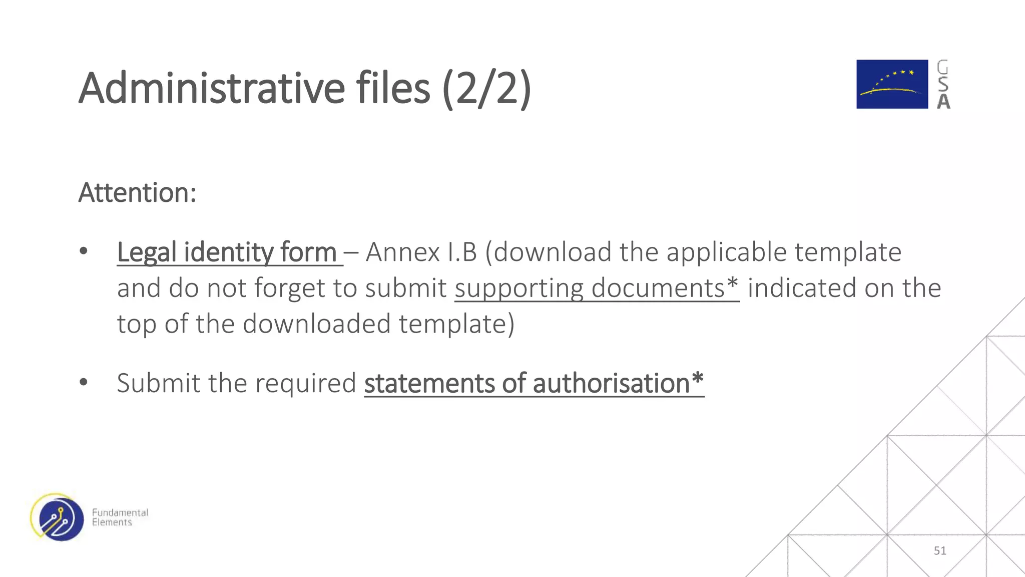 Attention:
• Legal identity form – Annex I.B (download the applicable template
and do not forget to submit supporting documents* indicated on the
top of the downloaded template)
• Submit the required statements of authorisation*
Administrative files (2/2)
51
 