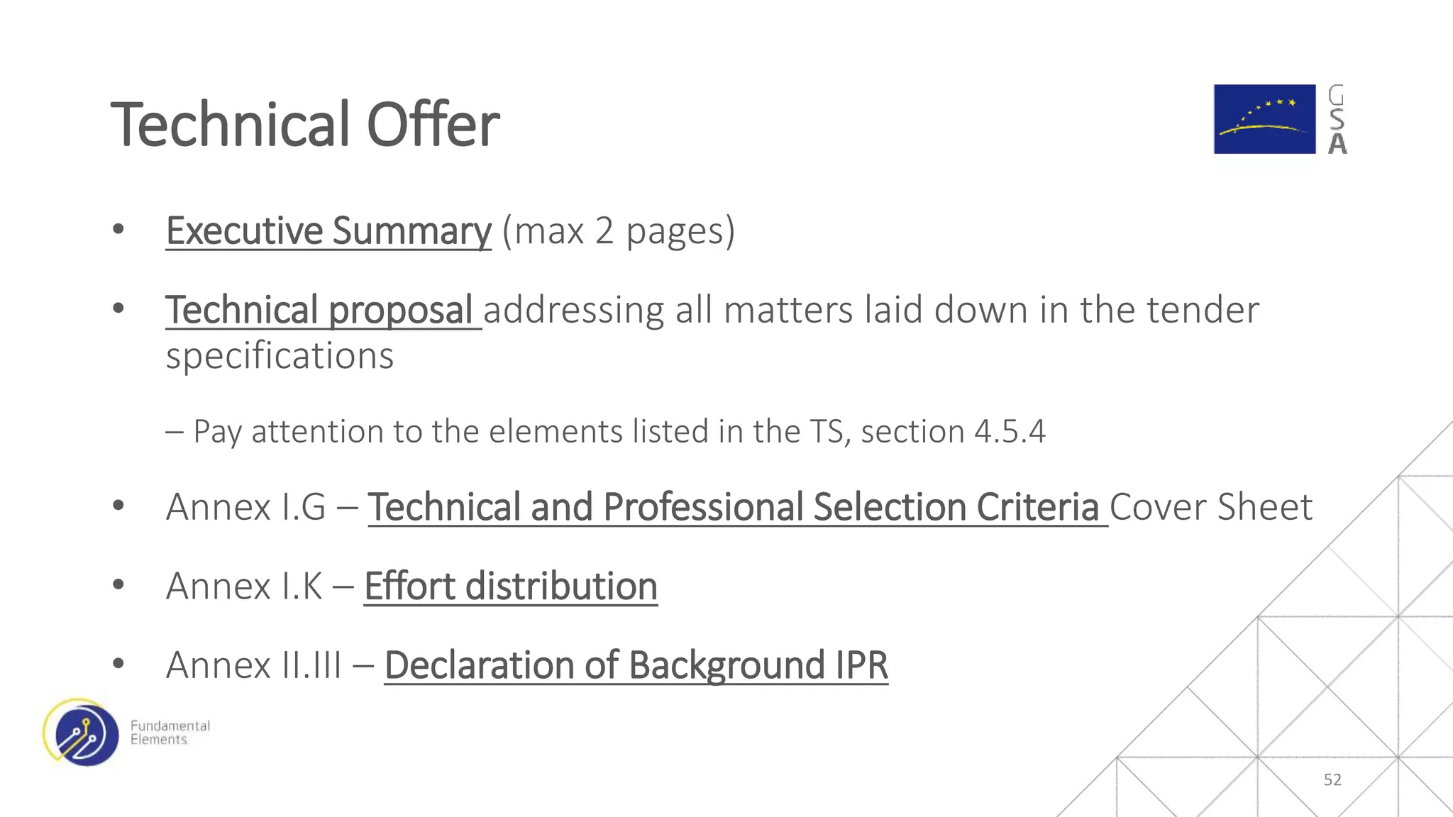 • Executive Summary (max 2 pages)
• Technical proposal addressing all matters laid down in the tender
specifications
‒ Pay attention to the elements listed in the TS, section 4.5.4
• Annex I.G – Technical and Professional Selection Criteria Cover Sheet
• Annex I.K – Effort distribution
• Annex II.III – Declaration of Background IPR
Technical Offer
52
 
