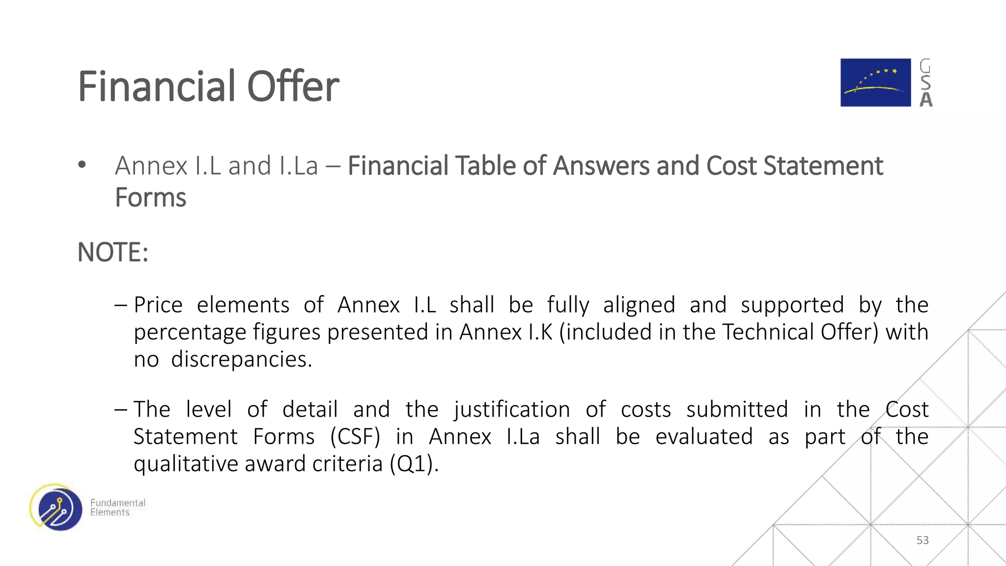 • Annex I.L and I.La – Financial Table of Answers and Cost Statement
Forms
NOTE:
‒ Price elements of Annex I.L shall be fully aligned and supported by the
percentage figures presented in Annex I.K (included in the Technical Offer) with
no discrepancies.
‒ The level of detail and the justification of costs submitted in the Cost
Statement Forms (CSF) in Annex I.La shall be evaluated as part of the
qualitative award criteria (Q1).
Financial Offer
53
 