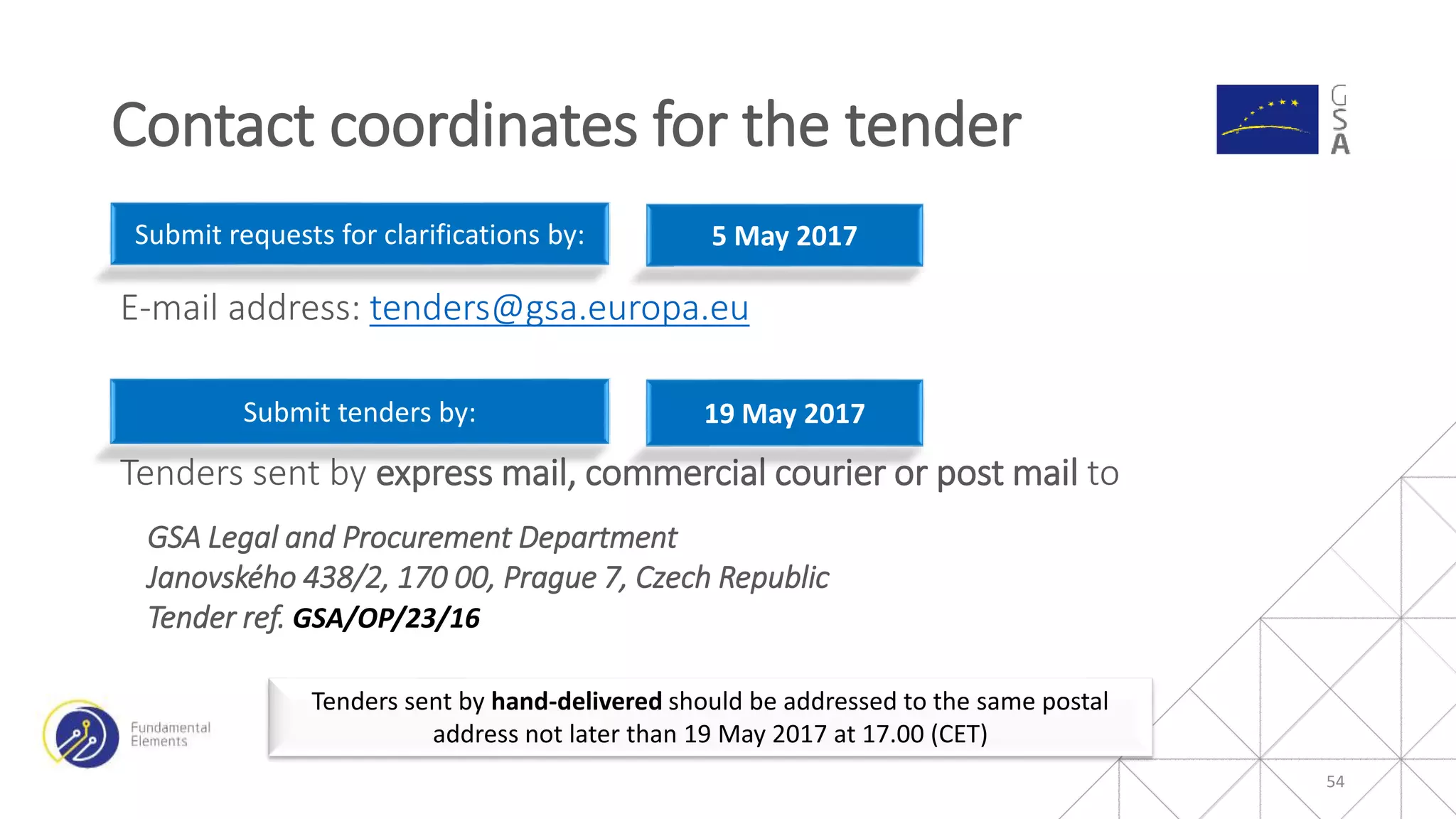E-mail address: tenders@gsa.europa.eu
Tenders sent by express mail, commercial courier or post mail to
GSA Legal and Procurement Department
Janovského 438/2, 170 00, Prague 7, Czech Republic
Tender ref. GSA/OP/23/16
54
Tenders sent by hand-delivered should be addressed to the same postal
address not later than 19 May 2017 at 17.00 (CET)
Submit requests for clarifications by: 5 May 2017
Submit tenders by: 19 May 2017
Contact coordinates for the tender
 