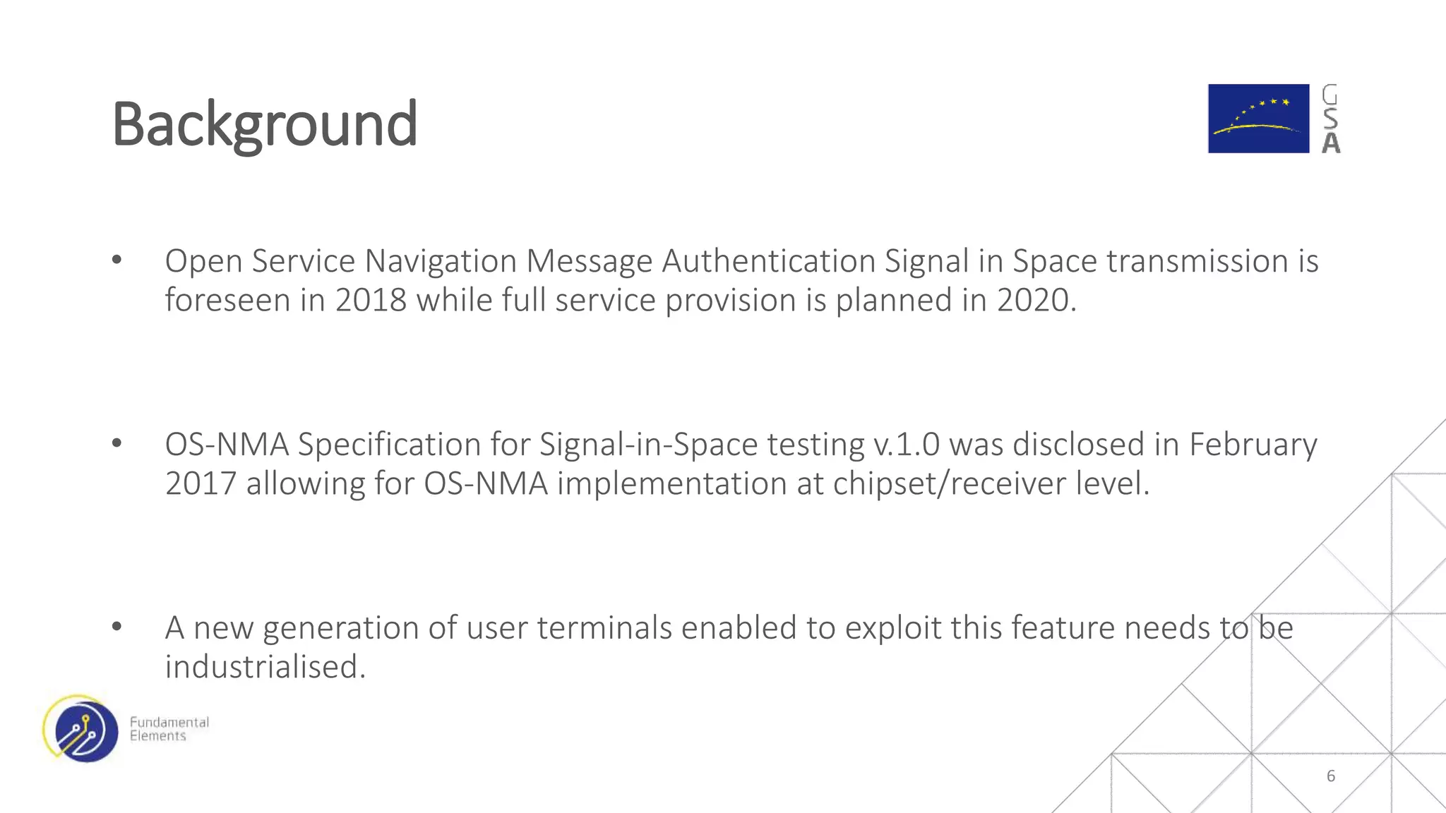 • Open Service Navigation Message Authentication Signal in Space transmission is
foreseen in 2018 while full service provision is planned in 2020.
• OS-NMA Specification for Signal-in-Space testing v.1.0 was disclosed in February
2017 allowing for OS-NMA implementation at chipset/receiver level.
• A new generation of user terminals enabled to exploit this feature needs to be
industrialised.
Background
6
 