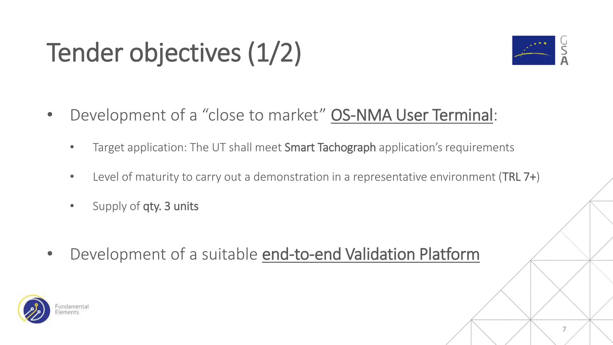 • Development of a “close to market” OS-NMA User Terminal:
• Target application: The UT shall meet Smart Tachograph application’s requirements
• Level of maturity to carry out a demonstration in a representative environment (TRL 7+)
• Supply of qty. 3 units
• Development of a suitable end-to-end Validation Platform
Tender objectives (1/2)
7
 