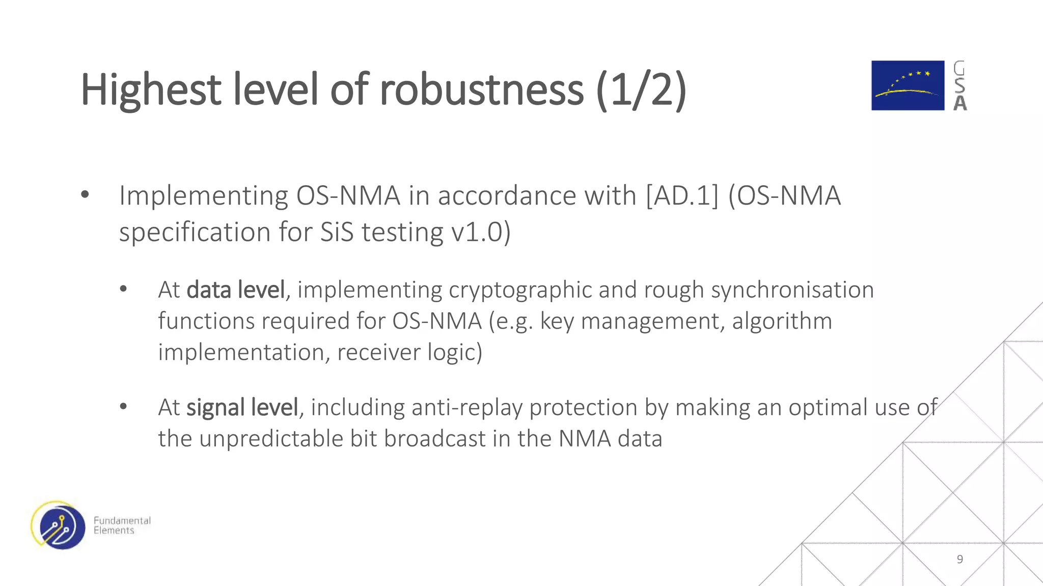 • Implementing OS-NMA in accordance with [AD.1] (OS-NMA
specification for SiS testing v1.0)
• At data level, implementing cryptographic and rough synchronisation
functions required for OS-NMA (e.g. key management, algorithm
implementation, receiver logic)
• At signal level, including anti-replay protection by making an optimal use of
the unpredictable bit broadcast in the NMA data
Highest level of robustness (1/2)
9
 