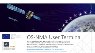 OS-NMA User Terminal
Flavio SBARDELLATI, Market Development Department
Kate BOUSFIELD-PARIS, Legal and Procurement Department
Giovanni LUCCHI, Project Control Office
Fundamental elements Webinar, 29th March 2017
This presentation can be interpreted only together with the oral comments accompanying it
 