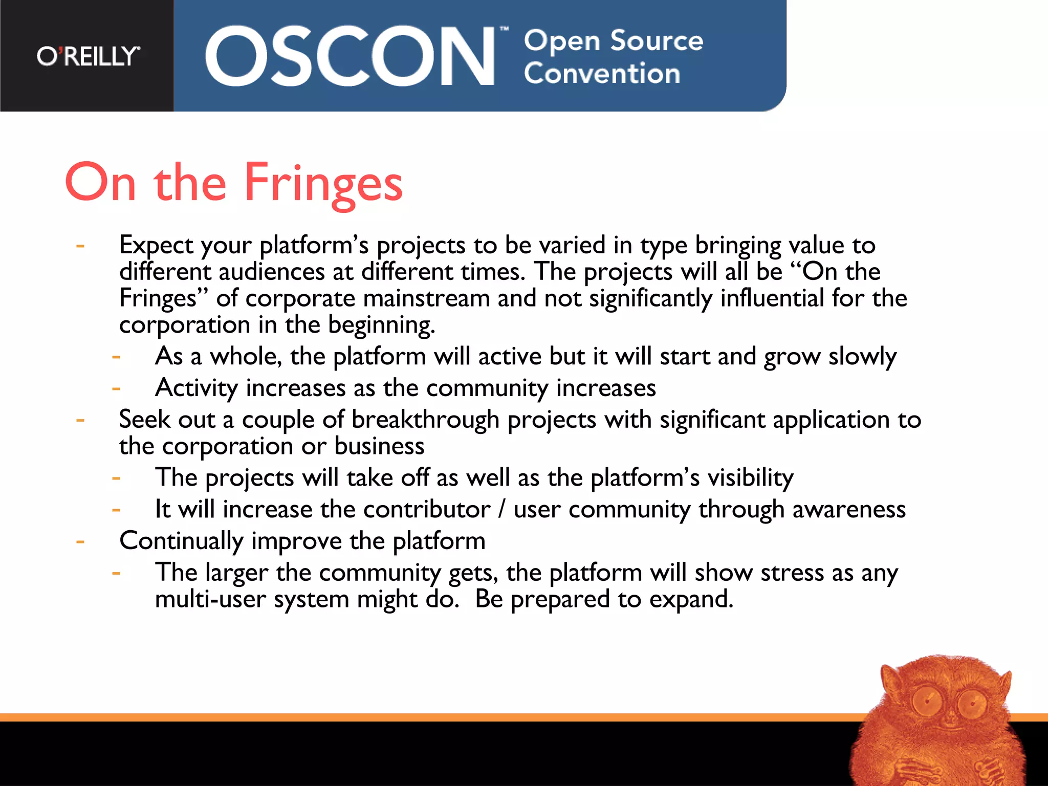 On the Fringes Expect your platform’s projects to be varied in type bringing value to different audiences at different times. The projects will all be “On the Fringes” of corporate mainstream and not significantly influential for the corporation in the beginning. As a whole, the platform will active but it will start and grow slowly Activity increases as the community increases Seek out a couple of breakthrough projects with significant application to the corporation or business The projects will take off as well as the platform’s visibility It will increase the contributor / user community through awareness Continually improve the platform The larger the community gets, the platform will show stress as any multi-user system might do.  Be prepared to expand. 