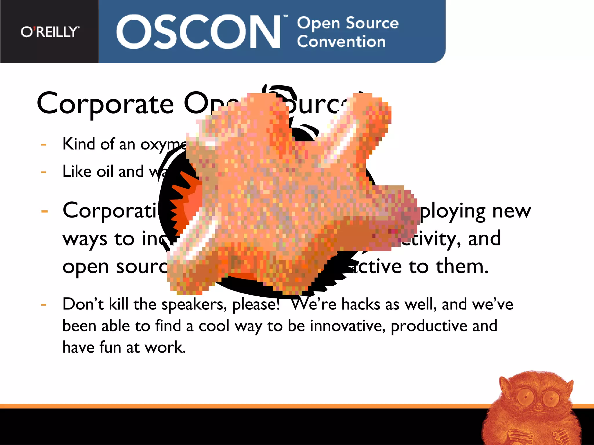 Corporate Open Source? Kind of an oxymoron isn’t it?  Like oil and water. They don’t mix, right?  Corporations are seeking and now deploying new ways to incite innovation and productivity, and open source concepts are attractive to them. Don’t kill the speakers, please!  We’re hacks as well, and we’ve been able to find a cool way to be innovative, productive and have fun at work. 