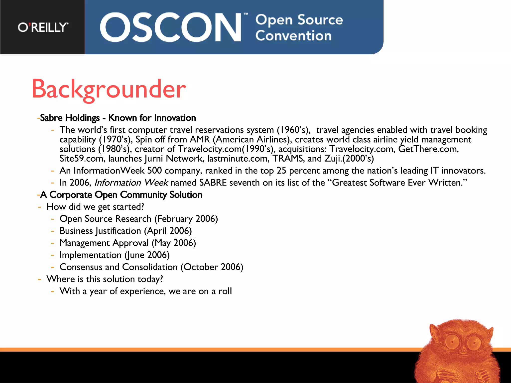 Backgrounder Sabre Holdings - Known for Innovation   The world’s first computer travel reservations system (1960’s),  travel agencies enabled with travel booking capability (1970’s), Spin off from AMR (American Airlines), creates world class airline yield management solutions (1980’s), creator of Travelocity.com(1990’s), acquisitions: Travelocity.com, GetThere.com, Site59.com, launches Jurni Network, lastminute.com, TRAMS, and Zuji.(2000’s) An  InformationWeek 500 company, ranked in the top 25 percent among the nation’s leading IT innovators. In 2006,  Information Week  named SABRE seventh on its list of the “Greatest Software Ever Written.” A Corporate Open Community Solution How did we get started? Open Source Research (February 2006) Business Justification (April 2006) Management Approval (May 2006) Implementation (June 2006) Consensus and Consolidation (October 2006) Where is this solution today? With a year of experience, we are on a roll 