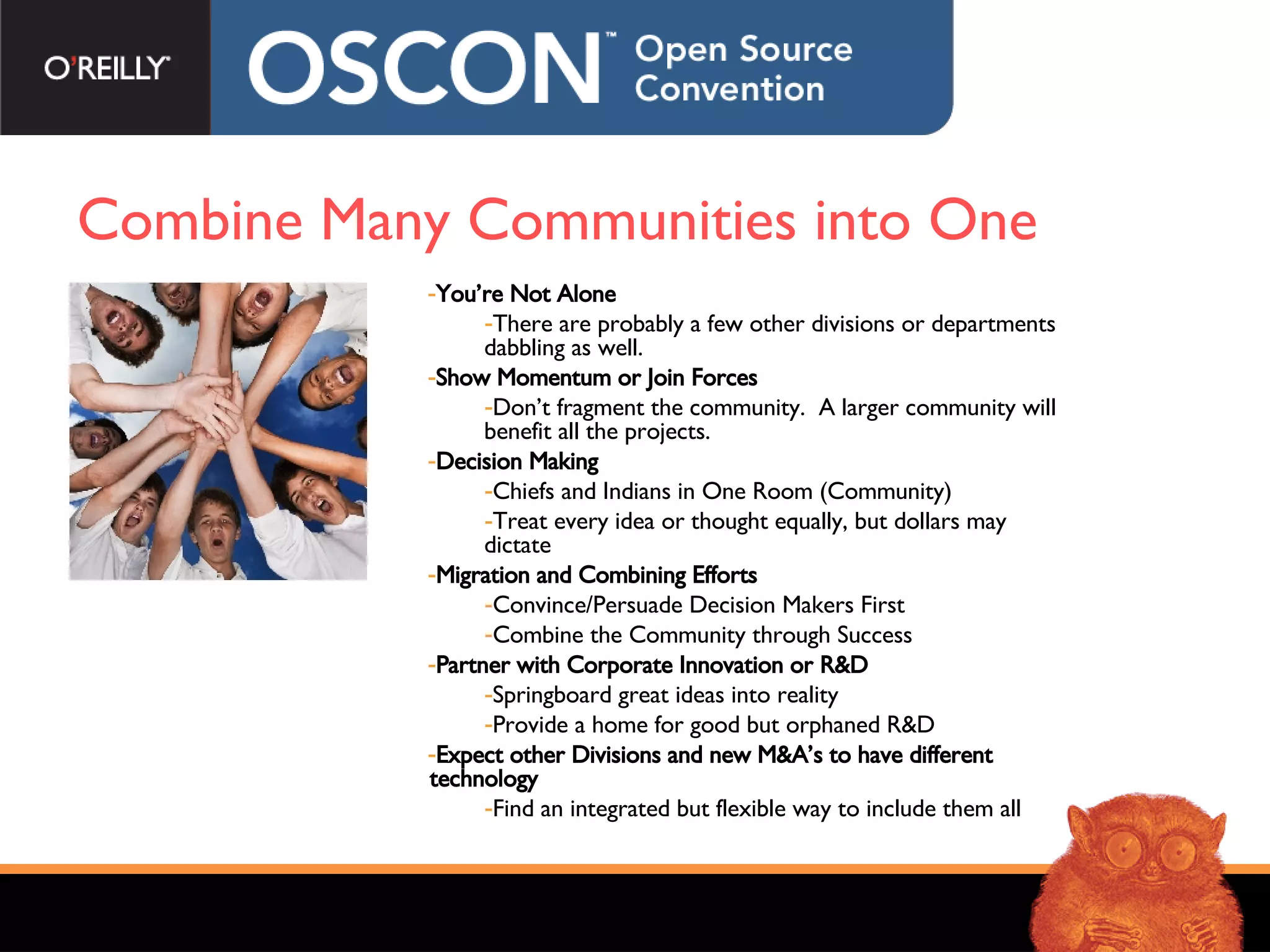 Combine Many Communities into One You’re Not Alone There are probably a few other divisions or departments dabbling as well. Show Momentum or Join Forces Don’t fragment the community.  A larger community will benefit all the projects. Decision Making Chiefs and Indians in One Room (Community) Treat every idea or thought equally, but dollars may dictate Migration and Combining Efforts Convince/Persuade Decision Makers First Combine the Community through Success Partner with Corporate Innovation or R&D Springboard great ideas into reality Provide a home for good but orphaned R&D Expect other Divisions and new M&A’s to have different technology Find an integrated but flexible way to include them all 