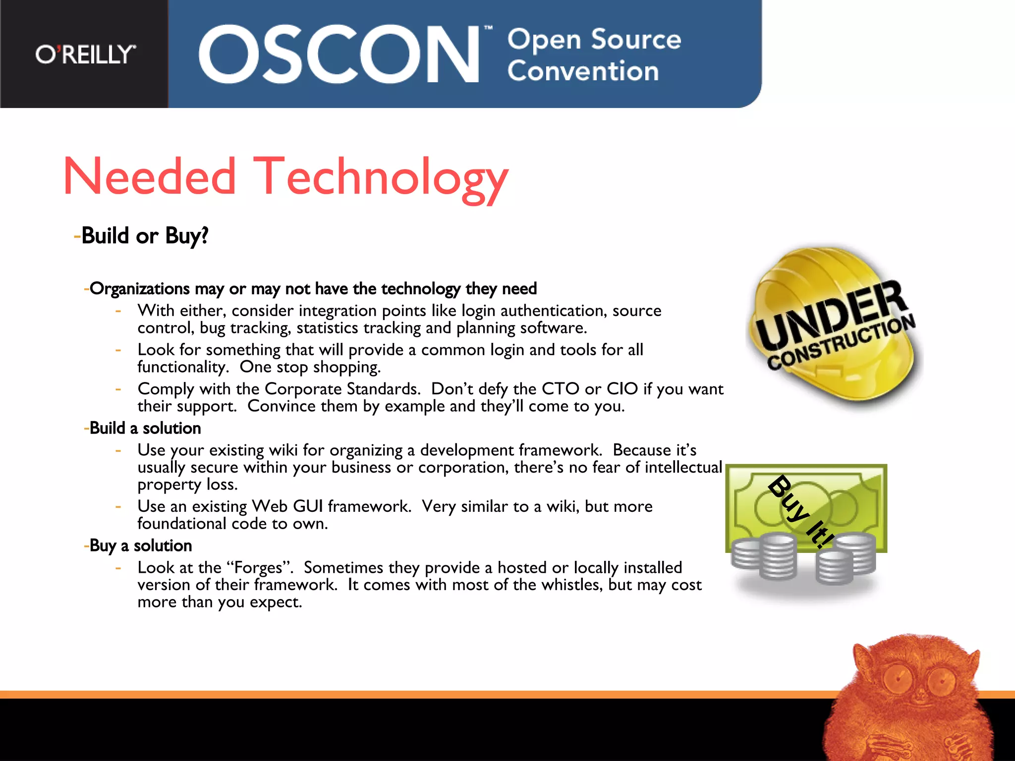 Needed Technology Build or Buy? Organizations may or may not have the technology they need With either, consider integration points like login authentication, source control, bug tracking, statistics tracking and planning software.  Look for something that will provide a common login and tools for all functionality.  One stop shopping. Comply with the Corporate Standards.  Don’t defy the CTO or CIO if you want their support.  Convince them by example and they’ll come to you. Build a solution Use your existing wiki for organizing a development framework.  Because it’s usually secure within your business or corporation, there’s no fear of intellectual property loss. Use an existing Web GUI framework.  Very similar to a wiki, but more foundational code to own. Buy a solution Look at the “Forges”.  Sometimes they provide a hosted or locally installed version of their framework.  It comes with most of the whistles, but may cost more than you expect.  Buy It! 