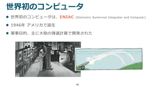 40
世界初のコンピュータ
 世界初のコンピュータは、ENIAC (Electronic Numerical Integrator and Computer)
 1946年 アメリカで誕生
 軍事目的、主に大砲の弾道計算で開発された
 