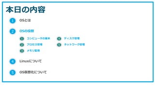 本日の内容
1 OSとは
2 OSの役割
5 OS仮想化について
1 コンピュータの基本
2 プロセス管理
3 メモリ監視
4 ディスク管理
5 ネットワーク管理
4 Linuxについて
 