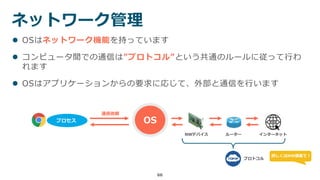 66
ネットワーク管理
 OSはネットワーク機能を持っています
 コンピュータ間での通信は”プロトコル”という共通のルールに従って行わ
れます
 OSはアプリケーションからの要求に応じて、外部と通信を行います
プロセス OS
通信依頼
NWデバイス ルーター インターネット
プロトコル
詳しくはNW講義で！
 