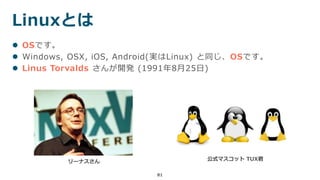 Linuxとは
81
 OSです。
 Windows, OSX, iOS, Android(実はLinux) と同じ、OSです。
 Linus Torvalds さんが開発 (1991年8月25日)
リーナスさん 公式マスコット TUX君
 