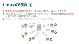 Linuxの特徴 ①
83
 複数の人による利用を前提としている。コンソールという考え方
 Linuxがインストールされたホストにネットワーク経由で複数の別の端末
が接続して、作業を行うのが基本
 昔は、一人一台なんて持てなかった、らしいですよ。
 