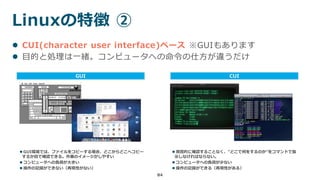 Linuxの特徴 ②
84
 CUI(character user interface)ベース ※GUIもあります
 目的と処理は一緒。コンピュータへの命令の仕方が違うだけ
GUI CUI
 GUI環境では、ファイルをコピーする場合、どこからどこへコピー
するか目で確認できる。作業のイメージがしやすい
 コンピュータへの負荷が大きい
 操作の記録ができない（再現性がない）
 視覚的に確認することなく、”どこで何をするのか”をコマンドで指
示しなければならない。
 コンピュータへの負荷が少ない
 操作の記録ができる（再現性がある）
 