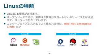 Linuxの種類
88
 Linuxにも種類があります。
 オープンソースですが、実際は企業等がサポートなどのサービスを付け加
えて、パッケージを作っています。
 エンタープライズシステムでよく使われるのは、Red Hat Enterprise
Linux とか
Debian系 Redhat系
 