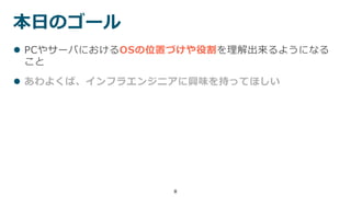 8
 PCやサーバにおけるOSの位置づけや役割を理解出来るようになる
こと
 あわよくば、インフラエンジニアに興味を持ってほしい
本日のゴール
 