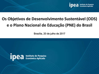 Os Objetivos de Desenvolvimento Sustentável (ODS)
e o Plano Nacional de Educação (PNE) do Brasil
Brasília, 20 de julho de 2017
 