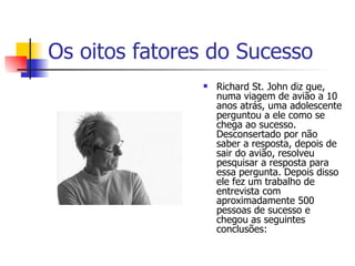 Os oitos fatores do Sucesso Richard St. John diz que, numa viagem de avião a 10 anos atrás, uma adolescente perguntou a ele como se chega ao sucesso. Desconsertado por não saber a resposta, depois de sair do avião, resolveu pesquisar a resposta para essa pergunta. Depois disso ele fez um trabalho de entrevista com aproximadamente 500 pessoas de sucesso e chegou as seguintes conclusões:  