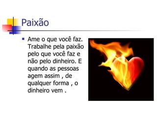 Paixão Ame o que você faz. Trabalhe pela paixão pelo que você faz e não pelo dinheiro. E quando as pessoas agem assim , de qualquer forma , o dinheiro vem .  