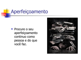 Aperfeiçoamento  Procure o seu aperfeiçoamento continuo como pessoa e do que você faz. 