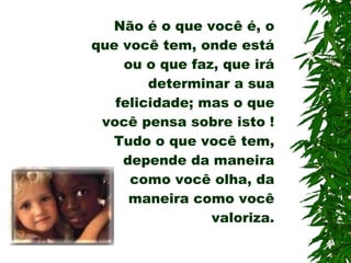 MORAL DA HISTÓRIA  Não é o que você é, o que você tem, onde está ou o que faz, que irá determinar a sua felicidade; mas o que você pensa sobre isto !  Tudo o que você tem, depende da maneira como você olha, da maneira como você valoriza. 