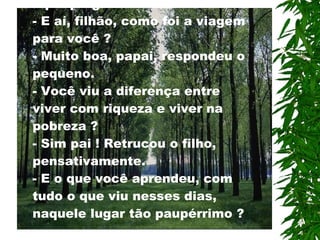 Quando retornavam da viagem, o pai perguntou ao filho: - E aí, filhão, como foi a viagem para você ? - Muito boa, papai, respondeu o pequeno. - Você viu a diferença entre viver com riqueza e viver na pobreza ? - Sim pai ! Retrucou o filho,  p ensativamente. - E o que você aprendeu, com tudo o que viu nesses dias, naquele lugar tão paupérrimo  ? 
