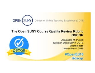 Center for Online Teaching Excellence (COTE) #OpenEd16 #OSCQR
Center for Online Teaching Excellence (COTE)
The Open SUNY Course Quality Review Rubric
OSCQR
Alexandra M. Pickett
Director, Open SUNY COTE
OpenED	
  2016	
  
November 4, 2016
#OpenEd16
#oscqr
 