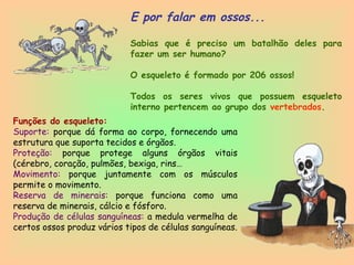 2
E por falar em ossos...
Sabias que é preciso um batalhão deles para
fazer um ser humano?
O esqueleto é formado por 206 ossos!
Todos os seres vivos que possuem esqueleto
interno pertencem ao grupo dos vertebrados.
Funções do esqueleto:
Suporte: porque dá forma ao corpo, fornecendo uma
estrutura que suporta tecidos e órgãos.
Proteção: porque protege alguns órgãos vitais
(cérebro, coração, pulmões, bexiga, rins…
Movimento: porque juntamente com os músculos
permite o movimento.
Reserva de minerais: porque funciona como uma
reserva de minerais, cálcio e fósforo.
Produção de células sanguíneas: a medula vermelha de
certos ossos produz vários tipos de células sanguíneas.
 