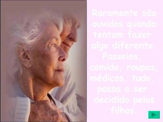Raramente são ouvidos quando tentam fazer  algo diferente. Passeios,  comida, roupas,  médicos, tudo,  passa a ser  decidido pelos filhos. 