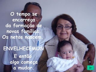 O tempo se encarrega da formação de novas famílias. Os netos nascem.  ENVELHECEMOS! E então  algo começa a mudar. 