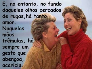 E, no entanto, no fundo  daqueles olhos cercados  de rugas,há tanto  amor.  Naquelas mãos  trêmulas, há sempre um gesto que abençoa,  acaricia.  