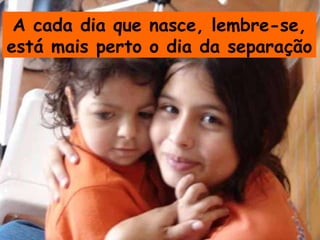 A cada dia que nasce, lembre-se, está mais perto o dia da separação  