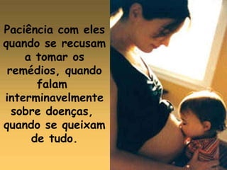 Paciência com eles quando se recusam  a tomar os remédios, quando falam  interminavelmente  sobre doenças,  quando se queixam  de tudo. 