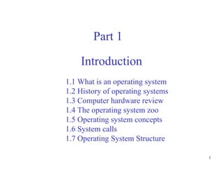 1
Introduction
Part 1
1.1 What is an operating system
1.2 History of operating systems
1.3 Computer hardware review
1.4 The operating system zoo
1.5 Operating system concepts
1.6 System calls
1.7 Operating System Structure
 