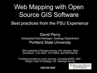Web Mapping with Open Source GIS Software   Best practices from the PSU Experience David Percy Geospatial Data Manager, Geology Department Portland State University With gratitude to Morgan Harvey, Eric Hanson, Nate Davenport,  Cris Holm, Tim Welch, and Will Garrick Funding provided by many sources, including NASA, NSF, Oregon Dept of Geology, US  Geologic Survey OSCON 2007 