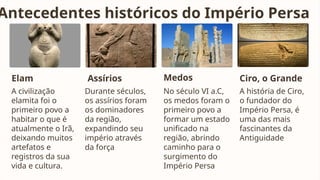 Antecedentes históricos do Império Persa
Elam
A civilização
elamita foi o
primeiro povo a
habitar o que é
atualmente o Irã,
deixando muitos
artefatos e
registros da sua
vida e cultura.
Assírios
Durante séculos,
os assírios foram
os dominadores
da região,
expandindo seu
império através
da força
Medos
No século VI a.C,
os medos foram o
primeiro povo a
formar um estado
unificado na
região, abrindo
caminho para o
surgimento do
Império Persa
Ciro, o Grande
A história de Ciro,
o fundador do
Império Persa, é
uma das mais
fascinantes da
Antiguidade
 