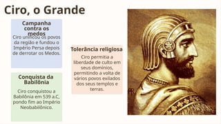 Ciro, o Grande
Campanha
contra os
medos
Ciro unificou os povos
da região e fundou o
Império Persa depois
de derrotar os Medos.
Conquista da
Babilônia
Ciro conquistou a
Babilônia em 539 a.C,
pondo fim ao Império
Neobabilônico.
Tolerância religiosa
Ciro permitia a
liberdade de culto em
seus domínios,
permitindo a volta de
vários povos exilados
dos seus templos e
terras.
 