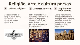 Religião, arte e cultura persas
1 Sistema religioso
Zoroastrismo foi a
religião oficial persa,
que pregava a
dualidade entre o
bem e mal.
2 Aspectos culturais
Entre os grandes feitos
culturais persas estão a
invenção do jogo de
xadrez, a criação de
belas artes e a
promoção da ciência e
conhecimento.
3 Arquitetura e
monumentos
Muitos monumentos
persas ainda enfeitam a
paisagem do Irã, como o
belíssimo palácio de
Persepolis e os belos
jardins e praças
arborizadas.
 