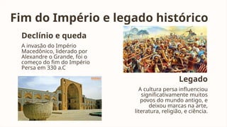 Fim do Império e legado histórico
Declínio e queda
A invasão do Império
Macedônico, liderado por
Alexandre o Grande, foi o
começo do fim do Império
Persa em 330 a.C
Legado
A cultura persa influenciou
significativamente muitos
povos do mundo antigo, e
deixou marcas na arte,
literatura, religião, e ciência.
 